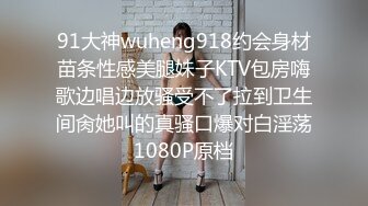 91大神wuheng918约会身材苗条性感美腿妹子KTV包房嗨歌边唱边放骚受不了拉到卫生间肏她叫的真骚口爆对白淫荡1080P原档