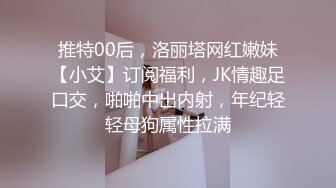 推特00后，洛丽塔网红嫩妹【小艾】订阅福利，JK情趣足口交，啪啪中出内射，年纪轻轻母狗属性拉满